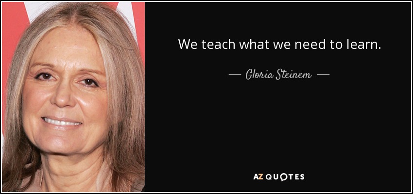 We teach what we need to learn. - Gloria Steinem