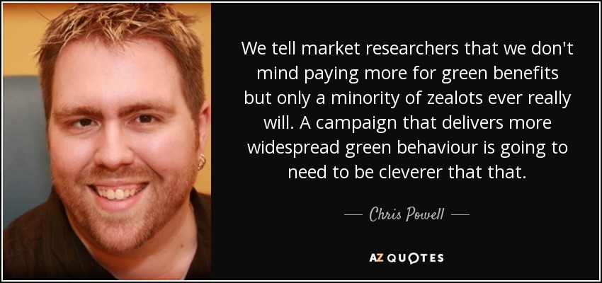 We tell market researchers that we don't mind paying more for green benefits but only a minority of zealots ever really will. A campaign that delivers more widespread green behaviour is going to need to be cleverer that that. - Chris Powell