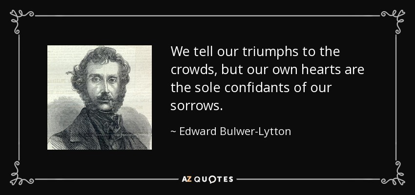 We tell our triumphs to the crowds, but our own hearts are the sole confidants of our sorrows. - Edward Bulwer-Lytton, 1st Baron Lytton