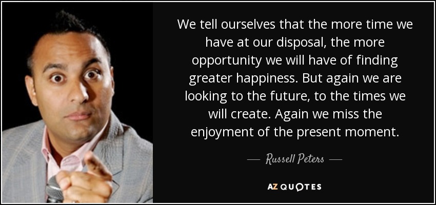 We tell ourselves that the more time we have at our disposal, the more opportunity we will have of finding greater happiness. But again we are looking to the future, to the times we will create. Again we miss the enjoyment of the present moment. - Russell Peters