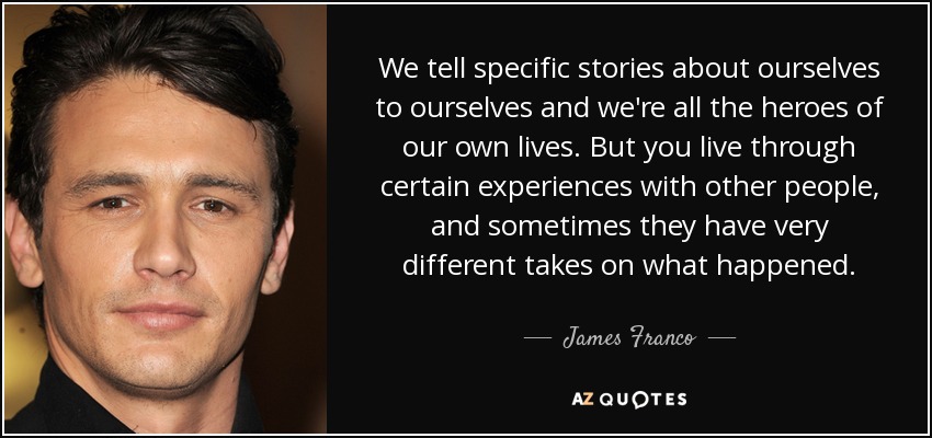 We tell specific stories about ourselves to ourselves and we're all the heroes of our own lives. But you live through certain experiences with other people, and sometimes they have very different takes on what happened. - James Franco