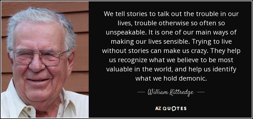 We tell stories to talk out the trouble in our lives, trouble otherwise so often so unspeakable. It is one of our main ways of making our lives sensible. Trying to live without stories can make us crazy. They help us recognize what we believe to be most valuable in the world, and help us identify what we hold demonic. - William Kittredge