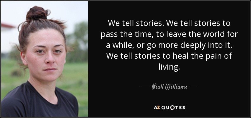 We tell stories. We tell stories to pass the time, to leave the world for a while, or go more deeply into it. We tell stories to heal the pain of living. - Niall Williams
