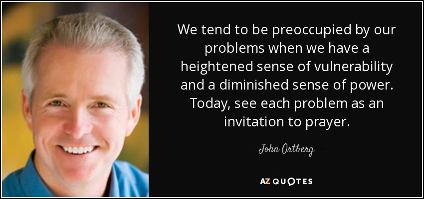 We tend to be preoccupied by our problems when we have a heightened sense of vulnerability and a diminished sense of power. Today, see each problem as an invitation to prayer. - John Ortberg