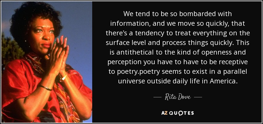 We tend to be so bombarded with information, and we move so quickly, that there's a tendency to treat everything on the surface level and process things quickly. This is antithetical to the kind of openness and perception you have to have to be receptive to poetry.poetry seems to exist in a parallel universe outside daily life in America. - Rita Dove