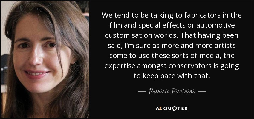 We tend to be talking to fabricators in the film and special effects or automotive customisation worlds. That having been said, I'm sure as more and more artists come to use these sorts of media, the expertise amongst conservators is going to keep pace with that. - Patricia Piccinini