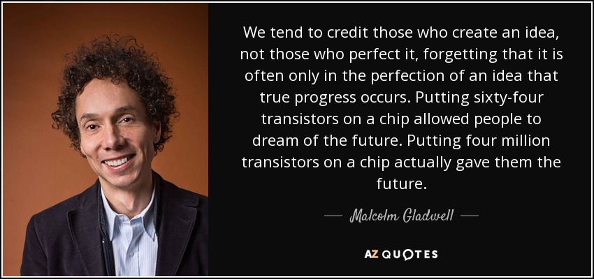 We tend to credit those who create an idea, not those who perfect it, forgetting that it is often only in the perfection of an idea that true progress occurs. Putting sixty-four transistors on a chip allowed people to dream of the future. Putting four million transistors on a chip actually gave them the future. - Malcolm Gladwell