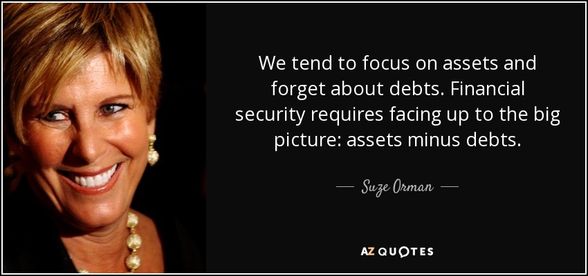 We tend to focus on assets and forget about debts. Financial security requires facing up to the big picture: assets minus debts. - Suze Orman