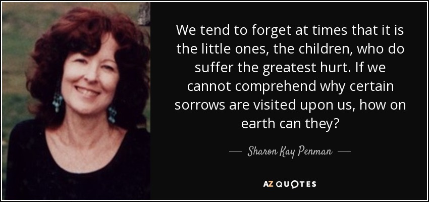 We tend to forget at times that it is the little ones, the children, who do suffer the greatest hurt. If we cannot comprehend why certain sorrows are visited upon us, how on earth can they? - Sharon Kay Penman