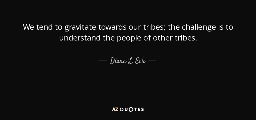 We tend to gravitate towards our tribes; the challenge is to understand the people of other tribes. - Diana L. Eck
