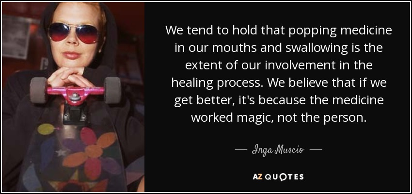 We tend to hold that popping medicine in our mouths and swallowing is the extent of our involvement in the healing process. We believe that if we get better, it's because the medicine worked magic, not the person. - Inga Muscio