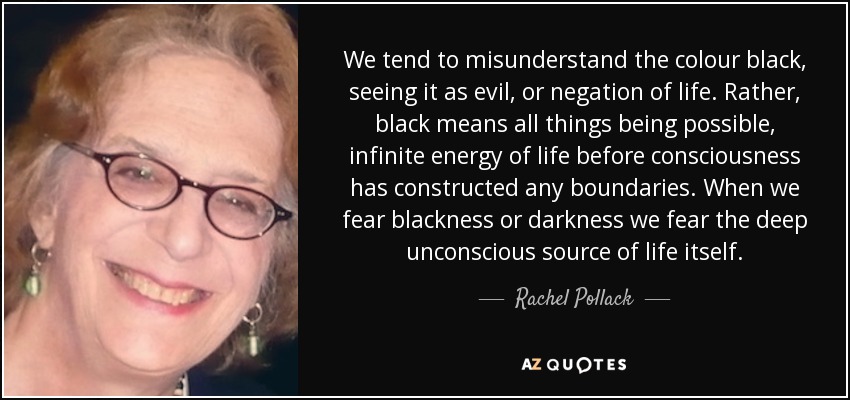 We tend to misunderstand the colour black, seeing it as evil, or negation of life. Rather, black means all things being possible, infinite energy of life before consciousness has constructed any boundaries. When we fear blackness or darkness we fear the deep unconscious source of life itself. - Rachel Pollack