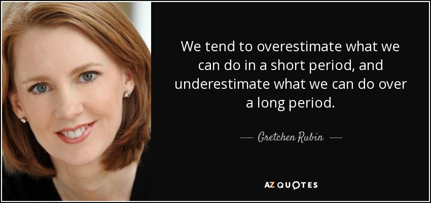 We tend to overestimate what we can do in a short period, and underestimate what we can do over a long period. - Gretchen Rubin