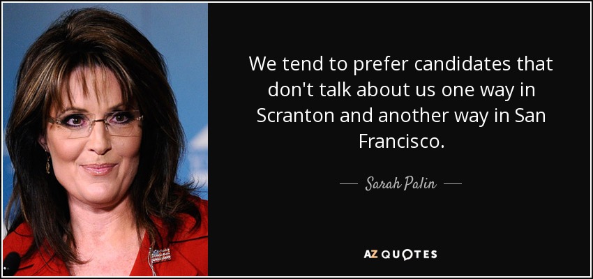We tend to prefer candidates that don't talk about us one way in Scranton and another way in San Francisco. - Sarah Palin