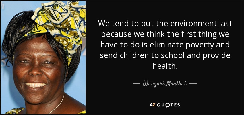 We tend to put the environment last because we think the first thing we have to do is eliminate poverty and send children to school and provide health. - Wangari Maathai