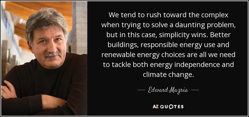We tend to rush toward the complex when trying to solve a daunting problem, but in this case, simplicity wins. Better buildings, responsible energy use and renewable energy choices are all we need to tackle both energy independence and climate change. - Edward Mazria