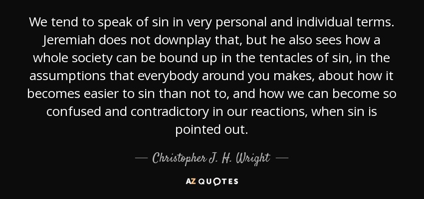 We tend to speak of sin in very personal and individual terms. Jeremiah does not downplay that, but he also sees how a whole society can be bound up in the tentacles of sin, in the assumptions that everybody around you makes, about how it becomes easier to sin than not to, and how we can become so confused and contradictory in our reactions, when sin is pointed out. - Christopher J. H. Wright