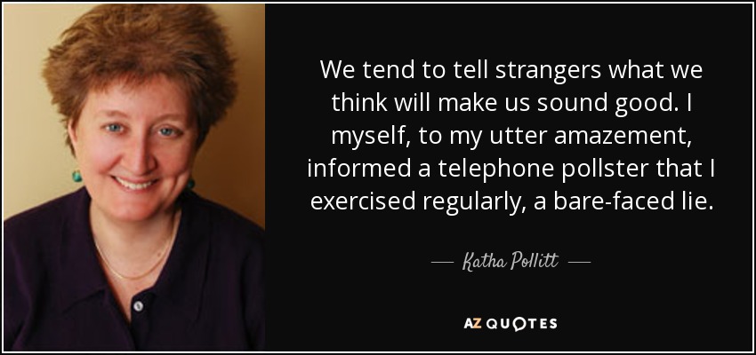 We tend to tell strangers what we think will make us sound good. I myself, to my utter amazement, informed a telephone pollster that I exercised regularly, a bare-faced lie. - Katha Pollitt