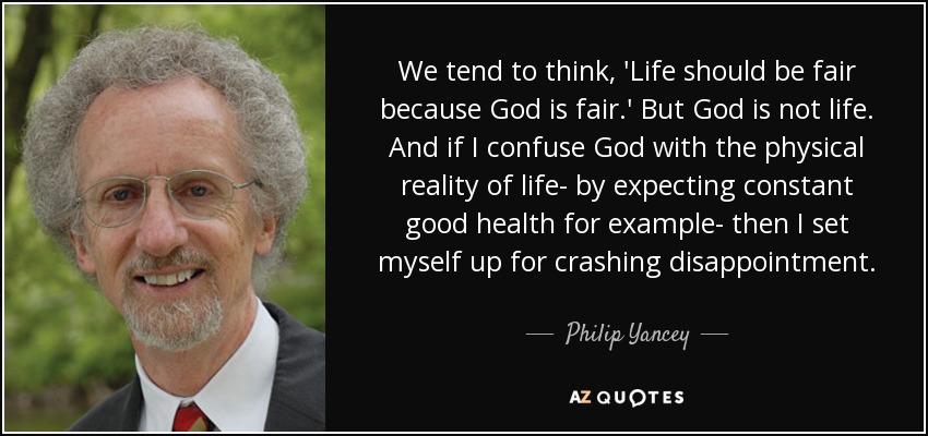 We tend to think, 'Life should be fair because God is fair.' But God is not life. And if I confuse God with the physical reality of life- by expecting constant good health for example- then I set myself up for crashing disappointment. - Philip Yancey