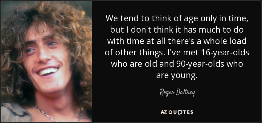 We tend to think of age only in time, but I don't think it has much to do with time at all there's a whole load of other things. I've met 16-year-olds who are old and 90-year-olds who are young. - Roger Daltrey