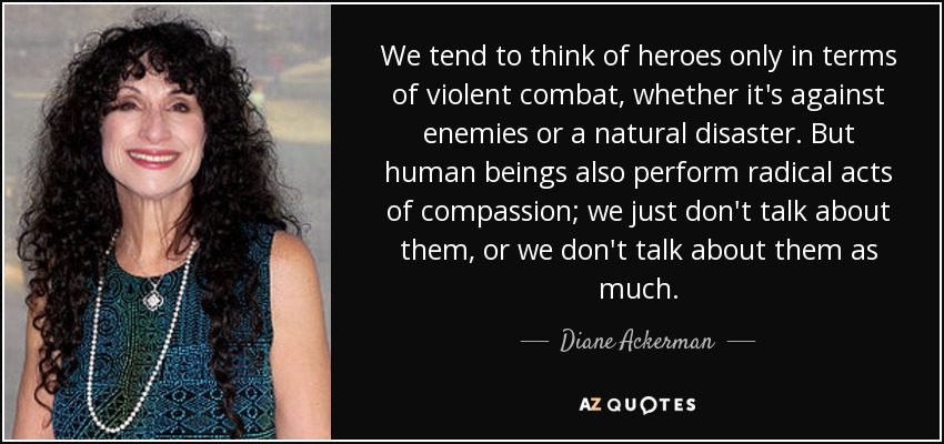 We tend to think of heroes only in terms of violent combat, whether it's against enemies or a natural disaster. But human beings also perform radical acts of compassion; we just don't talk about them, or we don't talk about them as much. - Diane Ackerman