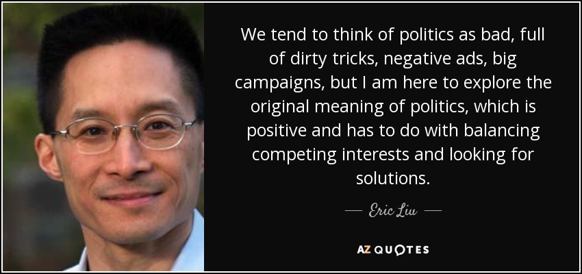 We tend to think of politics as bad, full of dirty tricks, negative ads, big campaigns, but I am here to explore the original meaning of politics, which is positive and has to do with balancing competing interests and looking for solutions. - Eric Liu