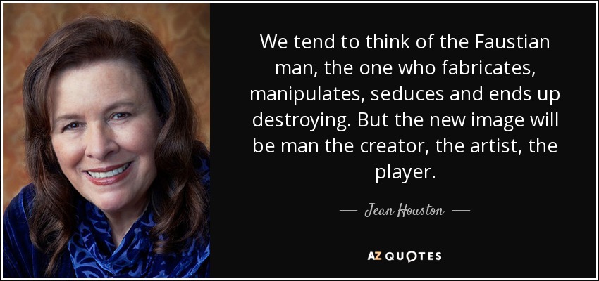 We tend to think of the Faustian man, the one who fabricates, manipulates, seduces and ends up destroying. But the new image will be man the creator, the artist, the player. - Jean Houston
