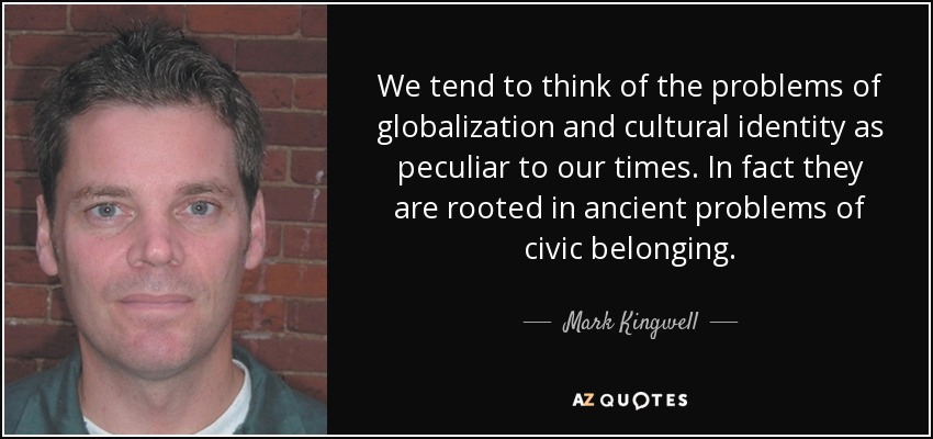 We tend to think of the problems of globalization and cultural identity as peculiar to our times. In fact they are rooted in ancient problems of civic belonging. - Mark Kingwell