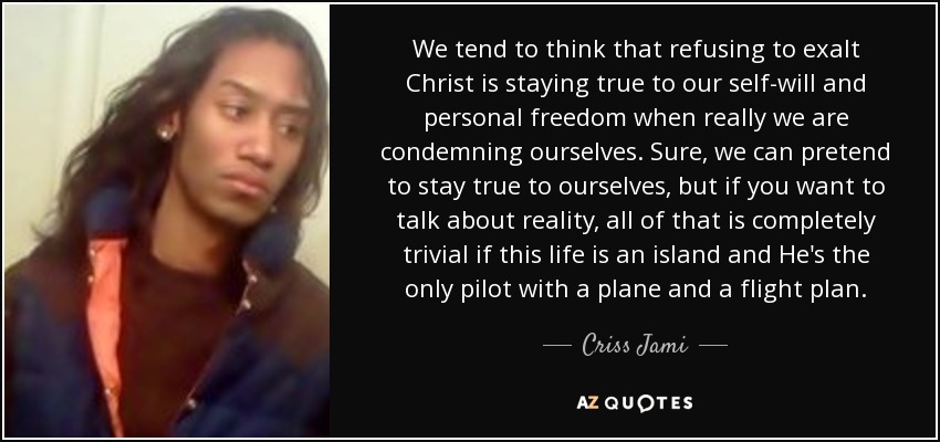 We tend to think that refusing to exalt Christ is staying true to our self-will and personal freedom when really we are condemning ourselves. Sure, we can pretend to stay true to ourselves, but if you want to talk about reality, all of that is completely trivial if this life is an island and He's the only pilot with a plane and a flight plan. - Criss Jami