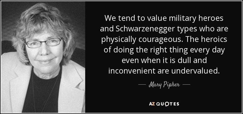 We tend to value military heroes and Schwarzenegger types who are physically courageous. The heroics of doing the right thing every day even when it is dull and inconvenient are undervalued. - Mary Pipher