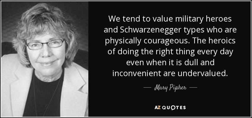 We tend to value military heroes and Schwarzenegger types who are physically courageous. The heroics of doing the right thing every day even when it is dull and inconvenient are undervalued. - Mary Pipher