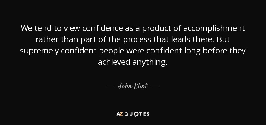 We tend to view confidence as a product of accomplishment rather than part of the process that leads there. But supremely confident people were confident long before they achieved anything. - John Eliot