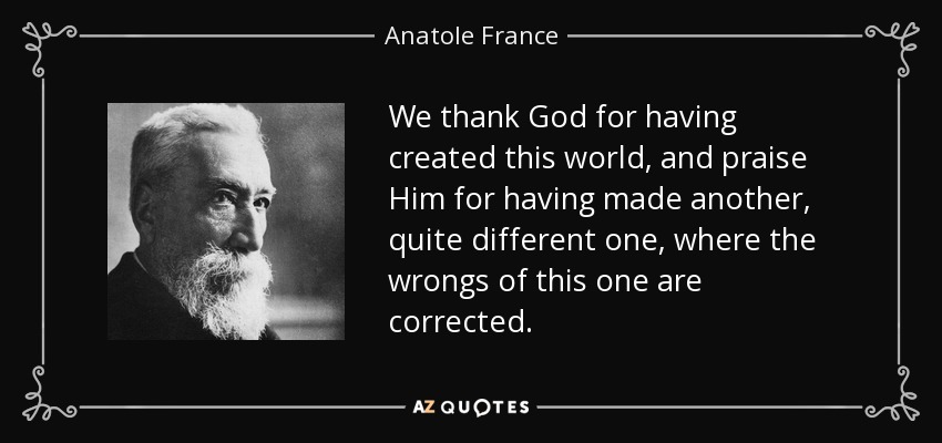 We thank God for having created this world, and praise Him for having made another, quite different one, where the wrongs of this one are corrected. - Anatole France