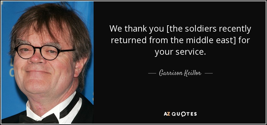 We thank you [the soldiers recently returned from the middle east] for your service. - Garrison Keillor