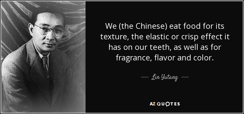 We (the Chinese) eat food for its texture, the elastic or crisp effect it has on our teeth, as well as for fragrance, flavor and color. - Lin Yutang
