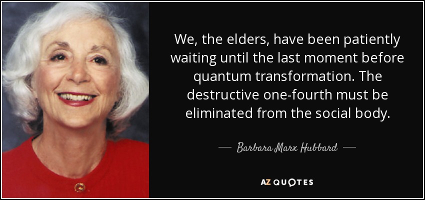 We, the elders, have been patiently waiting until the last moment before quantum transformation. The destructive one-fourth must be eliminated from the social body. - Barbara Marx Hubbard