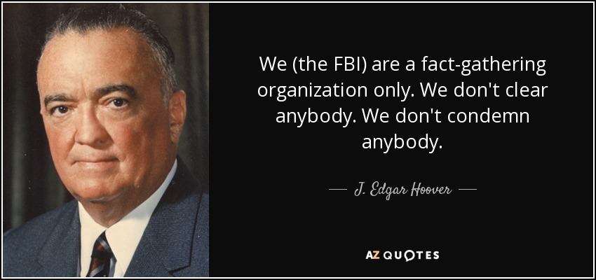 We (the FBI) are a fact-gathering organization only. We don't clear anybody. We don't condemn anybody. - J. Edgar Hoover