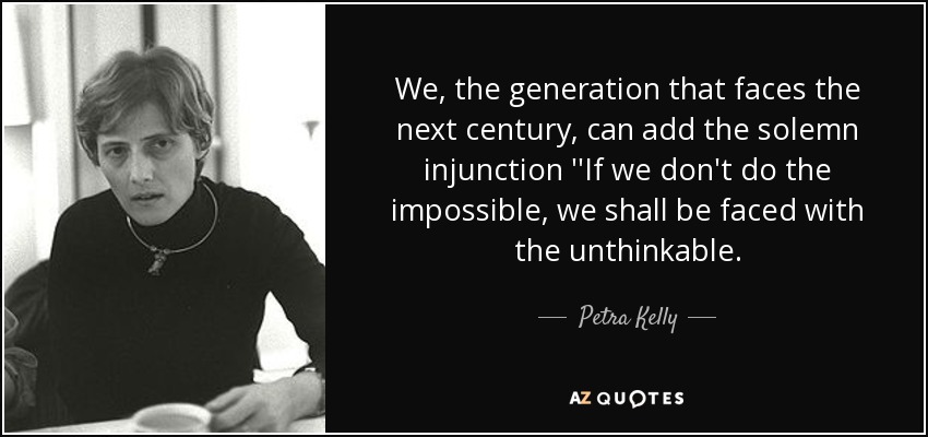 We, the generation that faces the next century, can add the solemn injunction ''If we don't do the impossible, we shall be faced with the unthinkable. - Petra Kelly
