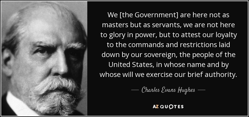 We [the Government] are here not as masters but as servants, we are not here to glory in power, but to attest our loyalty to the commands and restrictions laid down by our sovereign, the people of the United States, in whose name and by whose will we exercise our brief authority. - Charles Evans Hughes