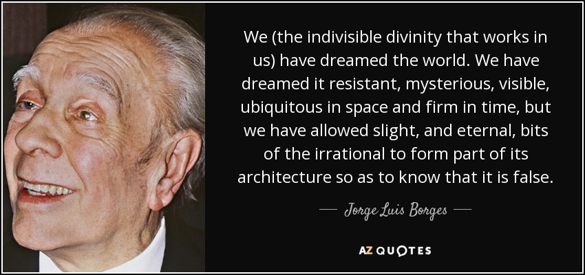We (the indivisible divinity that works in us) have dreamed the world. We have dreamed it resistant, mysterious, visible, ubiquitous in space and firm in time, but we have allowed slight, and eternal, bits of the irrational to form part of its architecture so as to know that it is false. - Jorge Luis Borges