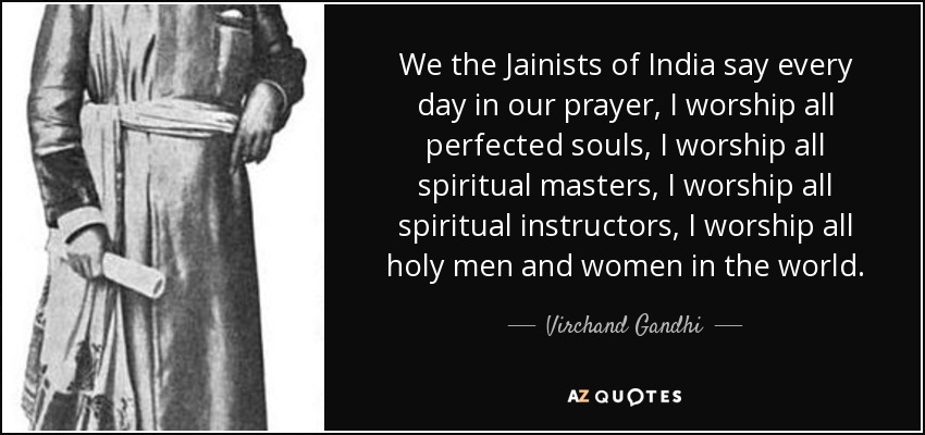 We the Jainists of India say every day in our prayer, I worship all perfected souls, I worship all spiritual masters, I worship all spiritual instructors, I worship all holy men and women in the world. - Virchand Gandhi