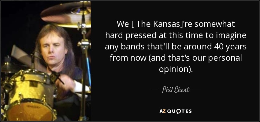 We [ The Kansas]'re somewhat hard-pressed at this time to imagine any bands that'll be around 40 years from now (and that's our personal opinion). - Phil Ehart