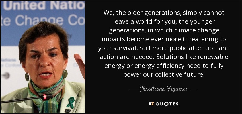 We, the older generations, simply cannot leave a world for you, the younger generations, in which climate change impacts become ever more threatening to your survival. Still more public attention and action are needed. Solutions like renewable energy or energy efficiency need to fully power our collective future! - Christiana Figueres