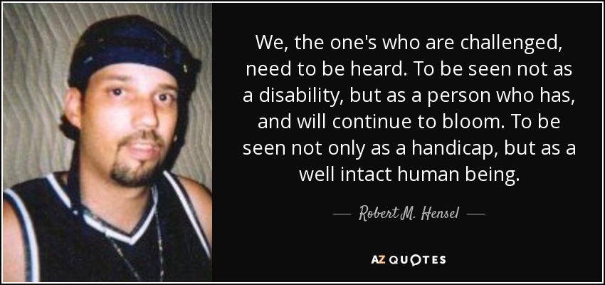 We, the one's who are challenged, need to be heard. To be seen not as a disability, but as a person who has, and will continue to bloom. To be seen not only as a handicap, but as a well intact human being. - Robert M. Hensel