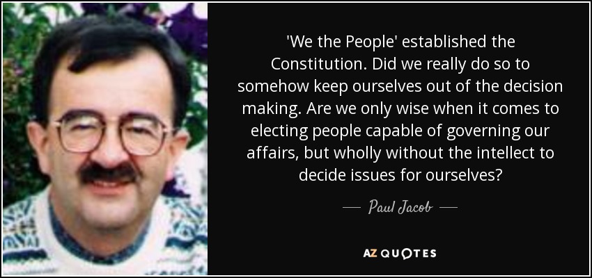 'We the People' established the Constitution. Did we really do so to somehow keep ourselves out of the decision making. Are we only wise when it comes to electing people capable of governing our affairs, but wholly without the intellect to decide issues for ourselves? - Paul Jacob