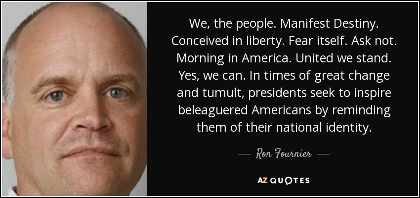 We, the people. Manifest Destiny. Conceived in liberty. Fear itself. Ask not. Morning in America. United we stand. Yes, we can. In times of great change and tumult, presidents seek to inspire beleaguered Americans by reminding them of their national identity. - Ron Fournier