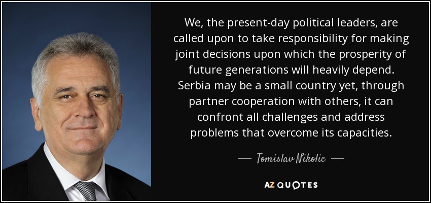 We, the present-day political leaders, are called upon to take responsibility for making joint decisions upon which the prosperity of future generations will heavily depend. Serbia may be a small country yet, through partner cooperation with others, it can confront all challenges and address problems that overcome its capacities. - Tomislav Nikolic