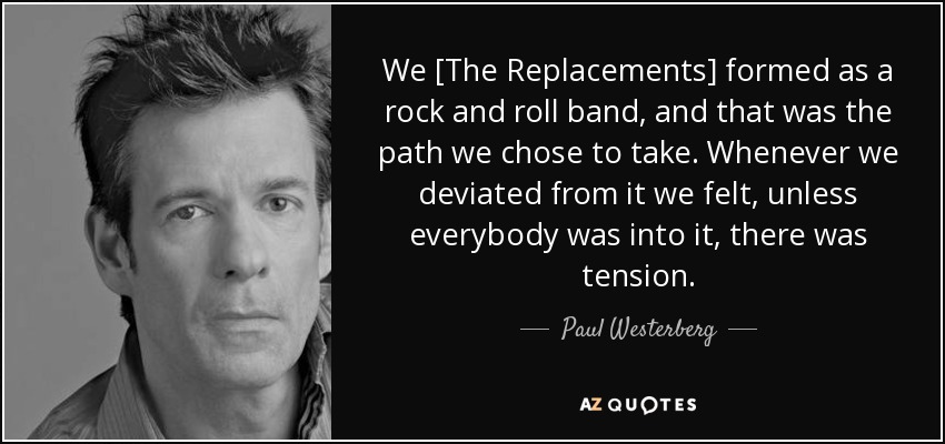 We [The Replacements] formed as a rock and roll band, and that was the path we chose to take. Whenever we deviated from it we felt, unless everybody was into it, there was tension. - Paul Westerberg