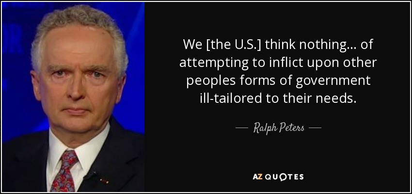 We [the U.S.] think nothing... of attempting to inflict upon other peoples forms of government ill-tailored to their needs. - Ralph Peters