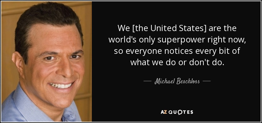 We [the United States] are the world's only superpower right now, so everyone notices every bit of what we do or don't do. - Michael Beschloss